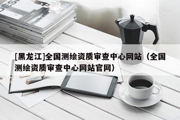 [黑龍江]全國測繪資質(zhì)審查中心網(wǎng)站（全國測繪資質(zhì)審查中心網(wǎng)站官網(wǎng)）