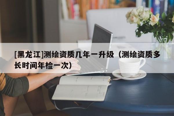 [黑龍江]測繪資質(zhì)幾年一升級（測繪資質(zhì)多長時間年檢一次）