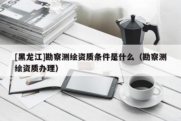 [黑龍江]勘察測(cè)繪資質(zhì)條件是什么（勘察測(cè)繪資質(zhì)辦理）