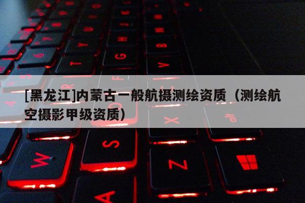 [黑龍江]內(nèi)蒙古一般航攝測繪資質(zhì)（測繪航空攝影甲級資質(zhì)）