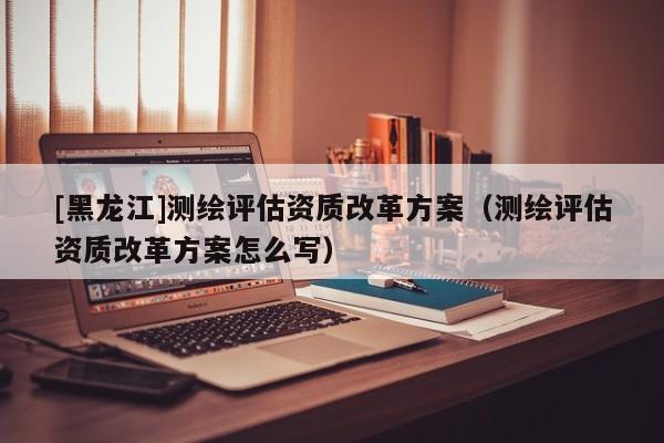 [黑龍江]測繪評估資質(zhì)改革方案（測繪評估資質(zhì)改革方案怎么寫）
