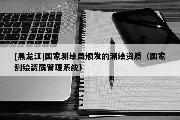 [黑龍江]國家測繪局頒發(fā)的測繪資質(zhì)（國家測繪資質(zhì)管理系統(tǒng)）
