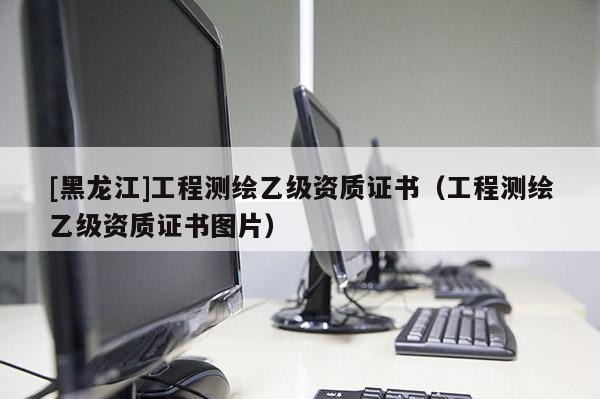 [黑龍江]工程測(cè)繪乙級(jí)資質(zhì)證書（工程測(cè)繪乙級(jí)資質(zhì)證書圖片）