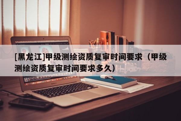 [黑龍江]甲級(jí)測(cè)繪資質(zhì)復(fù)審時(shí)間要求（甲級(jí)測(cè)繪資質(zhì)復(fù)審時(shí)間要求多久）