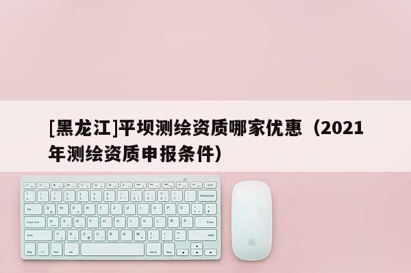 [黑龍江]平壩測繪資質(zhì)哪家優(yōu)惠（2021年測繪資質(zhì)申報(bào)條件）