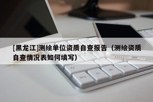 [黑龍江]測繪單位資質(zhì)自查報(bào)告（測繪資質(zhì)自查情況表如何填寫）