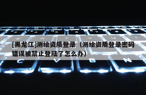 [黑龍江]測繪資質登錄（測繪資質登錄密碼錯誤被禁止登陸了怎么辦）