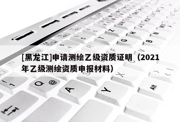 [黑龍江]申請測繪乙級資質證明（2021年乙級測繪資質申報材料）
