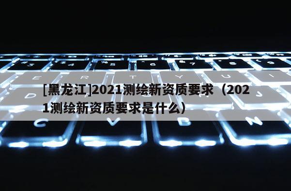 [黑龍江]2021測繪新資質要求（2021測繪新資質要求是什么）