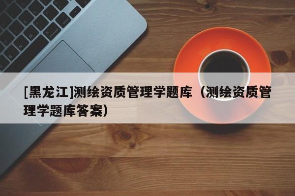 [黑龍江]測繪資質管理學題庫（測繪資質管理學題庫答案）