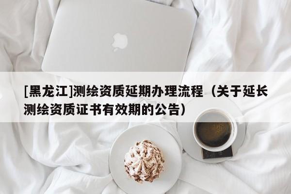 [黑龍江]測繪資質延期辦理流程（關于延長測繪資質證書有效期的公告）