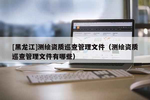 [黑龍江]測繪資質巡查管理文件（測繪資質巡查管理文件有哪些）
