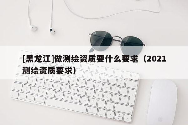 [黑龍江]做測繪資質要什么要求（2021測繪資質要求）