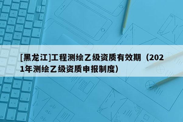[黑龍江]工程測繪乙級資質(zhì)有效期（2021年測繪乙級資質(zhì)申報制度）