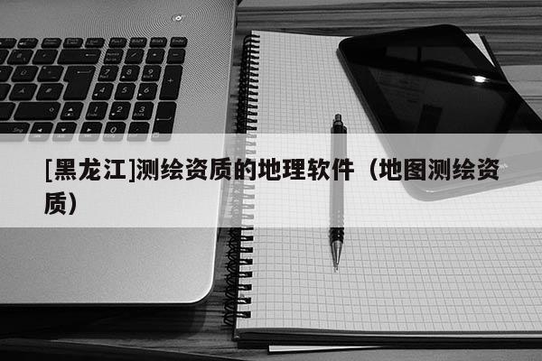[黑龍江]測繪資質(zhì)的地理軟件（地圖測繪資質(zhì)）