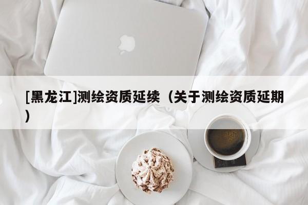 [黑龍江]測繪資質(zhì)延續(xù)（關(guān)于測繪資質(zhì)延期）