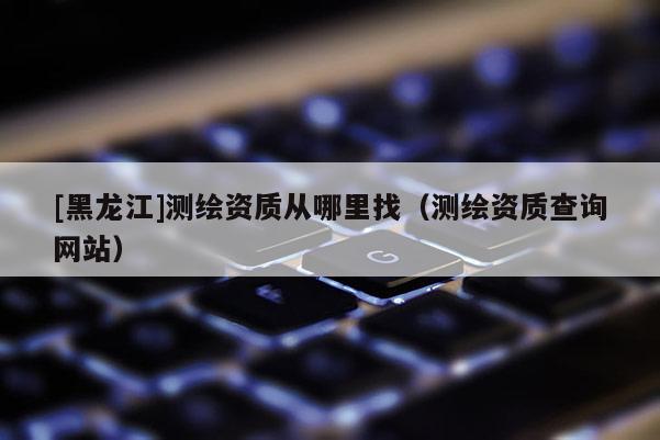 [黑龍江]測繪資質(zhì)從哪里找（測繪資質(zhì)查詢網(wǎng)站）