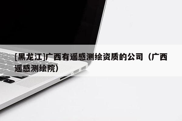 [黑龍江]廣西有遙感測繪資質(zhì)的公司（廣西遙感測繪院）