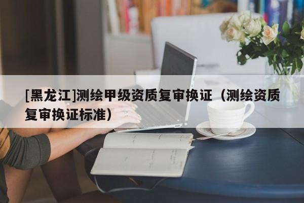 [黑龍江]測繪甲級資質(zhì)復審換證（測繪資質(zhì)復審換證標準）