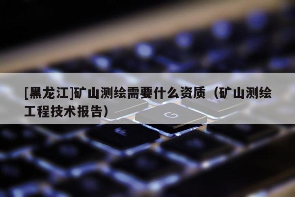 [黑龍江]礦山測繪需要什么資質(zhì)（礦山測繪工程技術報告）