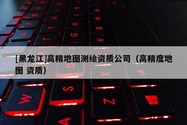 [黑龍江]高精地圖測繪資質(zhì)公司（高精度地圖 資質(zhì)）