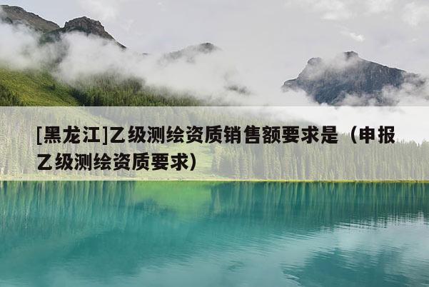 [黑龍江]乙級測繪資質(zhì)銷售額要求是（申報乙級測繪資質(zhì)要求）