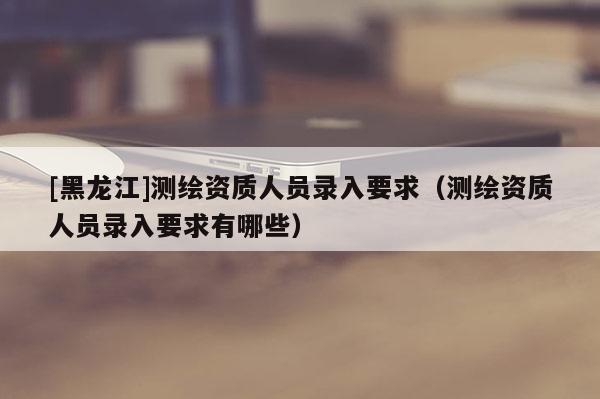 [黑龍江]測繪資質(zhì)人員錄入要求（測繪資質(zhì)人員錄入要求有哪些）