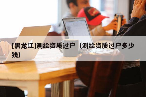 [黑龍江]測繪資質(zhì)過戶（測繪資質(zhì)過戶多少錢）