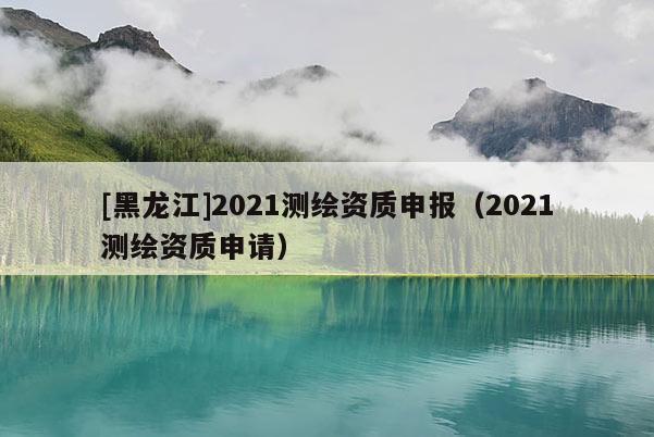 [黑龍江]2021測繪資質(zhì)申報（2021測繪資質(zhì)申請）