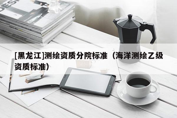 [黑龍江]測繪資質分院標準（海洋測繪乙級資質標準）