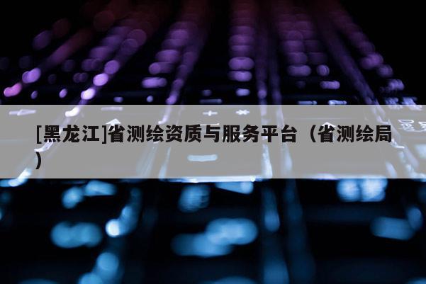 [黑龍江]省測繪資質與服務平臺（省測繪局）