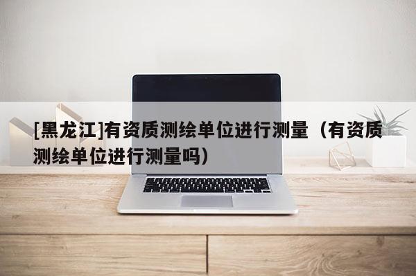 [黑龍江]有資質測繪單位進行測量（有資質測繪單位進行測量嗎）