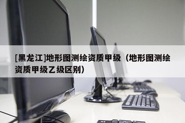 [黑龍江]地形圖測繪資質甲級（地形圖測繪資質甲級乙級區(qū)別）