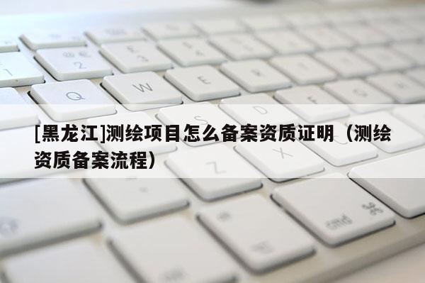 [黑龍江]測繪項目怎么備案資質證明（測繪資質備案流程）