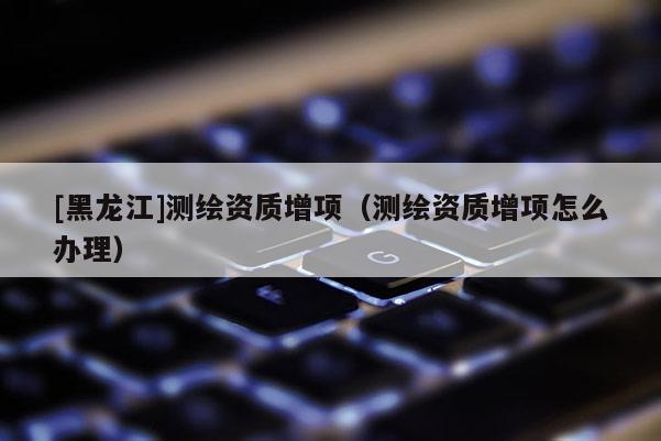 [黑龍江]測繪資質(zhì)增項（測繪資質(zhì)增項怎么辦理）