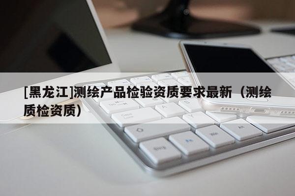 [黑龍江]測(cè)繪產(chǎn)品檢驗(yàn)資質(zhì)要求最新（測(cè)繪質(zhì)檢資質(zhì)）