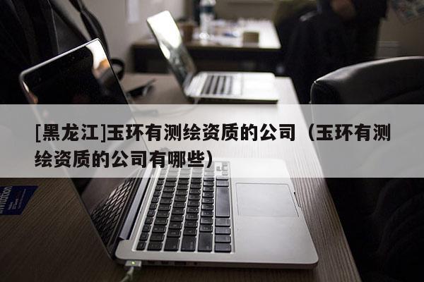 [黑龍江]玉環(huán)有測(cè)繪資質(zhì)的公司（玉環(huán)有測(cè)繪資質(zhì)的公司有哪些）