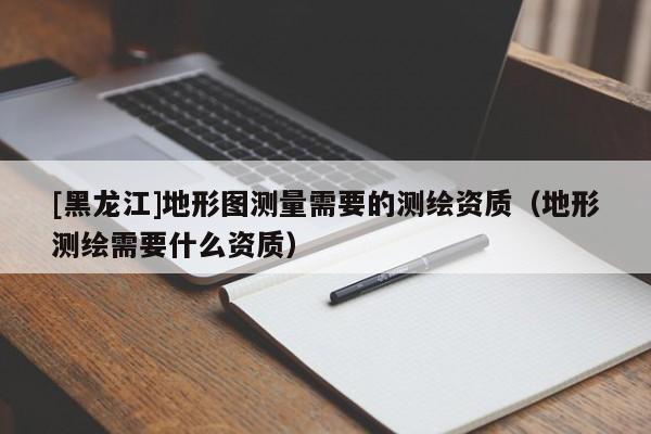 [黑龍江]地形圖測(cè)量需要的測(cè)繪資質(zhì)（地形測(cè)繪需要什么資質(zhì)）