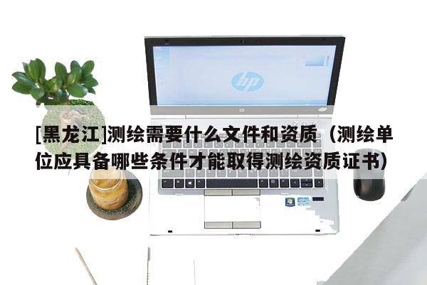[黑龍江]測繪需要什么文件和資質(zhì)（測繪單位應具備哪些條件才能取得測繪資質(zhì)證書）