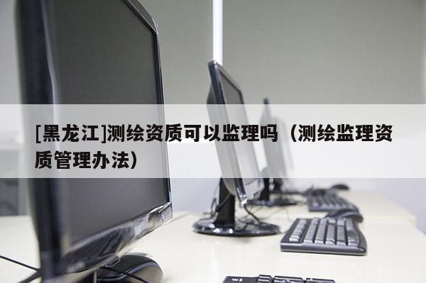 [黑龍江]測繪資質(zhì)可以監(jiān)理嗎（測繪監(jiān)理資質(zhì)管理辦法）
