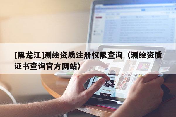 [黑龍江]測繪資質(zhì)注冊權(quán)限查詢（測繪資質(zhì)證書查詢官方網(wǎng)站）