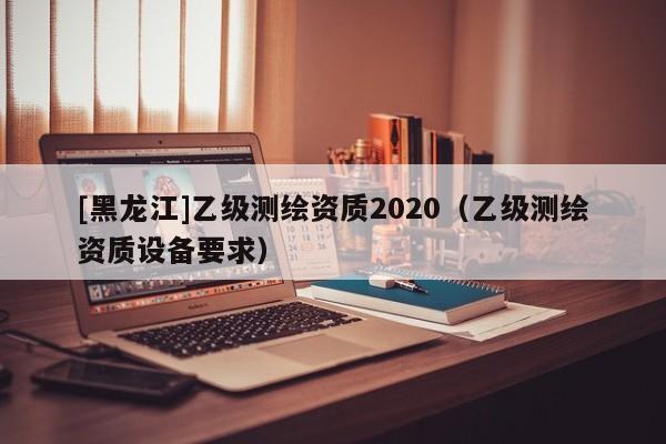 [黑龍江]乙級測繪資質(zhì)2020（乙級測繪資質(zhì)設(shè)備要求）