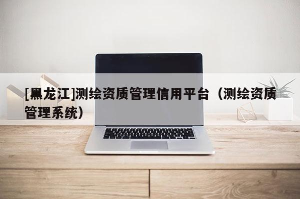 [黑龍江]測(cè)繪資質(zhì)管理信用平臺(tái)（測(cè)繪資質(zhì)管理系統(tǒng)）
