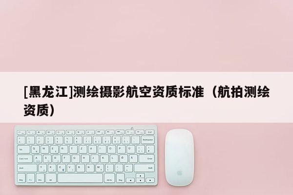 [黑龍江]測(cè)繪攝影航空資質(zhì)標(biāo)準(zhǔn)（航拍測(cè)繪資質(zhì)）