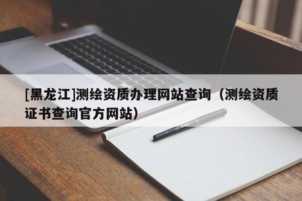 [黑龍江]測(cè)繪資質(zhì)辦理網(wǎng)站查詢（測(cè)繪資質(zhì)證書(shū)查詢官方網(wǎng)站）
