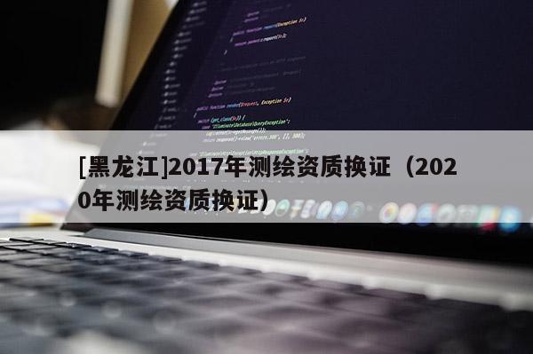 [黑龍江]2017年測(cè)繪資質(zhì)換證（2020年測(cè)繪資質(zhì)換證）