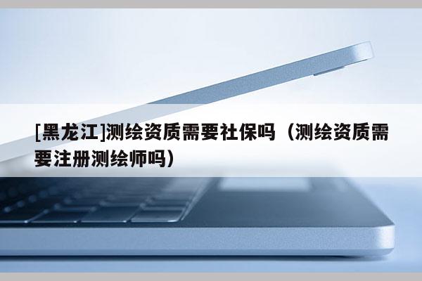 [黑龍江]測(cè)繪資質(zhì)需要社保嗎（測(cè)繪資質(zhì)需要注冊(cè)測(cè)繪師嗎）