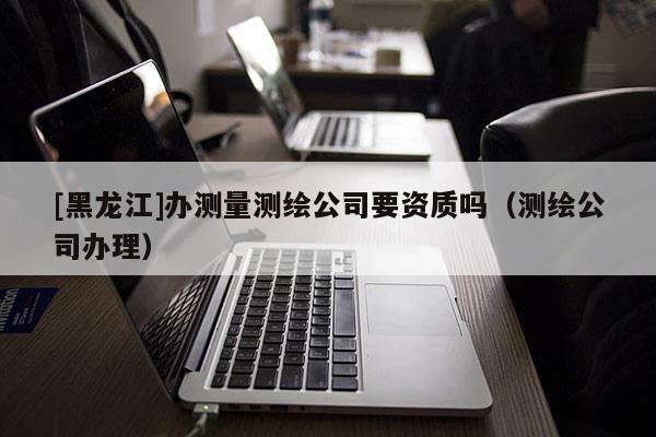 [黑龍江]辦測(cè)量測(cè)繪公司要資質(zhì)嗎（測(cè)繪公司辦理）