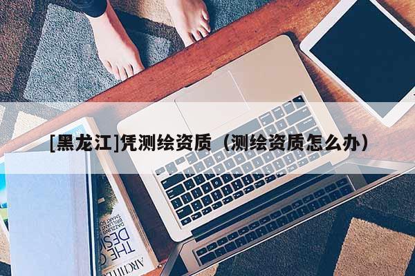 [黑龍江]憑測(cè)繪資質(zhì)（測(cè)繪資質(zhì)怎么辦）