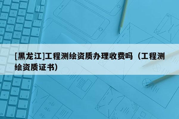 [黑龍江]工程測繪資質(zhì)辦理收費嗎（工程測繪資質(zhì)證書）